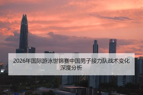 2026年国际游泳世锦赛中国男子接力队战术变化深度分析