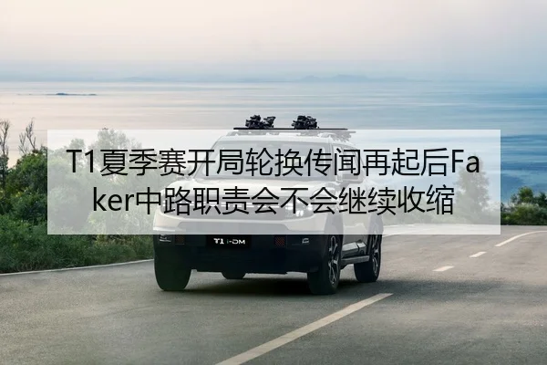 T1夏季赛开局轮换传闻再起后Faker中路职责会不会继续收缩