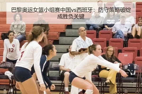 巴黎奥运女篮小组赛中国vs西班牙：防守策略破绽成胜负关键